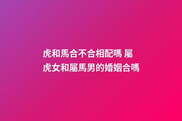 虎和馬合不合相配嗎 屬虎女和屬馬男的婚姻合嗎